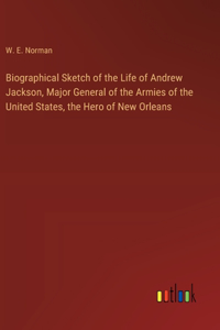 Biographical Sketch of the Life of Andrew Jackson, Major General of the Armies of the United States, the Hero of New Orleans