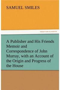 Publisher and His Friends Memoir and Correspondence of John Murray, with an Account of the Origin and Progress of the House