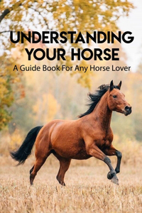 Understanding Your Horse A Guide Book For Any Horse Lover