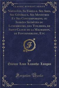 Napoléon, Sa Famille, Ses Amis, Ses Généraux, Ses Ministres Et Ses Contemporains, Ou Soirées Secrètes Du Luxembourg, Des Tuileries, de Saint-Cloud de la Malmaison, de Fontainebleau, Etc (Classic Reprint)