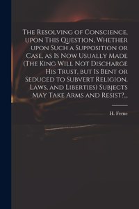 Resolving of Conscience, Upon This Question, Whether Upon Such a Supposition or Case, as is Now Usually Made (The King Will Not Discharge His Trust, but is Bent or Seduced to Subvert Religion, Laws, and Liberties) Subjects May Take Arms and Resist?