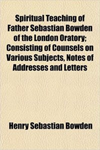 Spiritual Teaching of Father Sebastian Bowden of the London Oratory; Consisting of Counsels on Various Subjects, Notes of Addresses and Letters