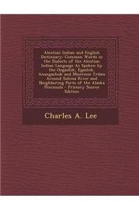Aleutian Indian and English Dictionary: Common Words in the Dialects of the Aleutian Indian Language as Spoken by the Oogashik, Egashik, Anangashuk an