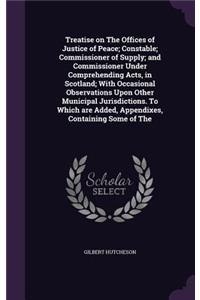 Treatise on The Offices of Justice of Peace; Constable; Commissioner of Supply; and Commissioner Under Comprehending Acts, in Scotland; With Occasional Observations Upon Other Municipal Jurisdictions. To Which are Added, Appendixes, Containing Some