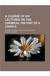 A Course of Six Lectures on the Chemical History of a Candle; To Which Is Added a Lecture on Platinum