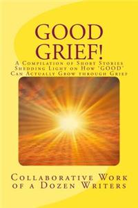 Good Grief!: A Compilation of Short Stories Shedding Light on How 'GOOD' Can Actually Grow through Grief