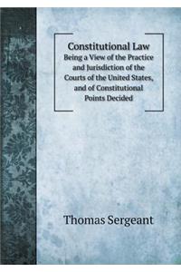 Constitutional Law Being a View of the Practice and Jurisdiction of the Courts of the United States, and of Constitutional Points Decided