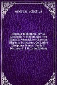 Hispaniae Bibliotheca, Sev De Academiis Ac Bibliothecis: Item Elogia Et Nomenclator Clarorum Hispaniae Scriptorum, Qui Latine Disciplinas Omnes . Tomis III Distincta. in I. H (Latin Edition)