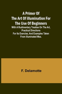 Primer of the Art of Illumination for the Use of Beginners; With a rudimentary treatise on the art, practical directions for its exercise, and examples taken from illuminated mss.