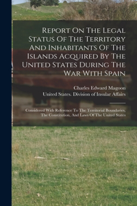 Report On The Legal Status Of The Territory And Inhabitants Of The Islands Acquired By The United States During The War With Spain: Considered With Reference To The Territorial Boundaries, The Constitution, And Laws Of The United States