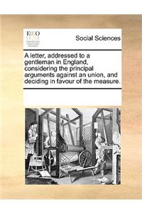 A letter, addressed to a gentleman in England, considering the principal arguments against an union, and deciding in favour of the measure.