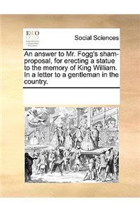 An Answer to Mr. Fogg's Sham-Proposal, for Erecting a Statue to the Memory of King William. in a Letter to a Gentleman in the Country.