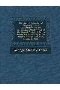 The Sacred Calendar of Prophecy: Or, a Dissertation on the Prophecies Which Treat of the Grand Period of Seven Times and Especially of Its Second Moiety: Or, a Dissertation on the Prophecies Which Treat of the Grand Period of Seven Times and Especially of Its Second Moiety