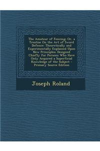 The Amateur of Fencing; Or, a Treatise on the Art of Sword Defence: Theoretically and Experimentally Explained Upon New Principles; Designed Chiefly f