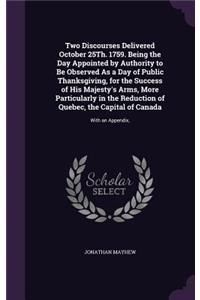 Two Discourses Delivered October 25Th. 1759. Being the Day Appointed by Authority to Be Observed As a Day of Public Thanksgiving, for the Success of His Majesty's Arms, More Particularly in the Reduction of Quebec, the Capital of Canada