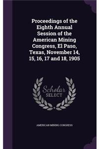 Proceedings of the Eighth Annual Session of the American Mining Congress, El Paso, Texas, November 14, 15, 16, 17 and 18, 1905