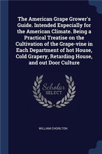 The American Grape Grower's Guide. Intended Especially for the American Climate. Being a Practical Treatise on the Cultivation of the Grape-Vine in Each Department of Hot House, Cold Grapery, Retarding House, and Out Door Culture
