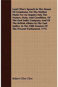 Lord Clive's Speech In The House Of Commons, On The Motion Made For An Inquiry Into The Nature, State, And Condition, Of The East India Company, And Of The British Affairs In The East Indies, In The Fifth Session Of The Present Parliament. 1772