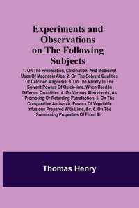 Experiments and Observations on the Following Subjects; 1. On the preparation, calcination, and medicinal uses of Magnesia Alba. 2. On the solvent qualities of calcined Magnesia. 3. On the variety in the solvent powers of quick-lime, when used in d