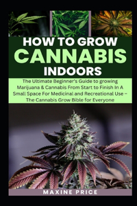 How To Grow Cannabis Indoors: The Beginner's Guide to growing Marijuana & Cannabis From Start to Finish In A Small Space For Medicinal and Recreational Use - The Cannabis Grow Bi