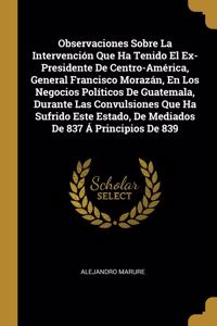 Observaciones Sobre La Intervención Que Ha Tenido El Ex-Presidente De Centro-América, General Francisco Morazán, En Los Negocios Políticos De Guatemala, Durante Las Convulsiones Que Ha Sufrido Este Estado, De Mediados De 837 Á Principios De 839