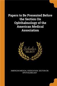 Papers to Be Presented Before the Section On Ophthalmology of the American Medical Association