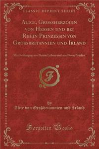 Alice, Grossherzogin von Hessen und bei Rhein Prinzessin von Grossbritannien und Irland: Mittheilungen aus Ihrem Leben und aus Ihren Briefen (Classic Reprint)