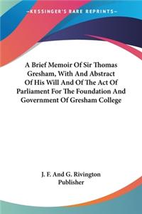 Brief Memoir Of Sir Thomas Gresham, With And Abstract Of His Will And Of The Act Of Parliament For The Foundation And Government Of Gresham College