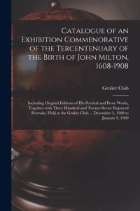 Catalogue of an Exhibition Commenorative of the Tercentenuary of the Birth of John Milton, 1608-1908; Including Original Editions of His Poetical and Prose Works, Together With Three Hundred and Twenty-seven Engraved Portraits. Held at the Grolier