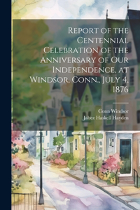 Report of the Centennial Celebration of the Anniversary of our Independence, at Windsor, Conn., July 4, 1876