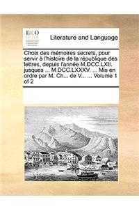 Choix des mémoires secrets, pour servir à l'histoire de la république des lettres, depuis l'année M.DCC.LXII. jusques ... M.DCC.LXXXV. ... Mis en ordre par M. Ch... de V... ... Volume 1 of 2