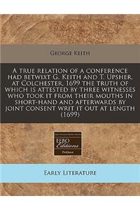 A True Relation of a Conference Had Betwixt G. Keith and T. Upsher, at Colchester, 1699 the Truth of Which Is Attested by Three Witnesses Who Took It from Their Mouths in Short-Hand and Afterwards by Joint Consent Writ It Out at Length (1699)