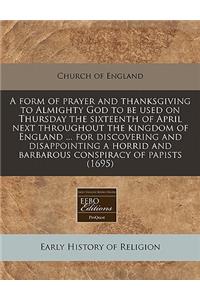 A Form of Prayer and Thanksgiving to Almighty God to Be Used on Thursday the Sixteenth of April Next Throughout the Kingdom of England ... for Discovering and Disappointing a Horrid and Barbarous Conspiracy of Papists (1695)