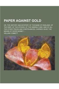 Paper Against Gold; Or, the History and Mystery of the Bank of England, of the Debt, of the Stocks, of the Sinking Fund, and of All the Other Tricks a