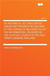 Six Historical Lectures on the Origin and Progress in England of the Change of Religion Called the Reformation: Delivered in the Catholic Church of the Holy Trinity, Newark, England