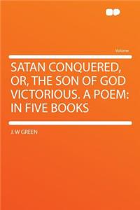 Satan Conquered, Or, the Son of God Victorious. a Poem: In Five Books