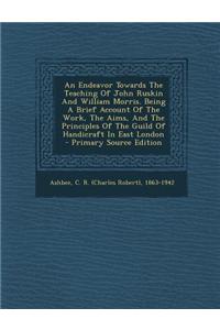 An Endeavor Towards the Teaching of John Ruskin and William Morris. Being a Brief Account of the Work, the Aims, and the Principles of the Guild of H