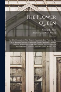 The Flower Queen; or, The Coronation of the Rose. A Cantata in Two Parts, for the Use of Singing Classes in Academies, Female Seminaries & High Schools, Adapted Especially for Concerts, Anniversaries, or Other Festive Occasions, and Also for the So