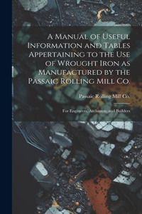 A Manual of Useful Information and Tables Appertaining to the use of Wrought Iron as Manufactured by the Passaic Rolling Mill Co.; for Engineers, Architects, and Builders