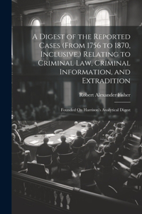 Digest of the Reported Cases (From 1756 to 1870, Inclusive, ) Relating to Criminal Law, Criminal Information, and Extradition