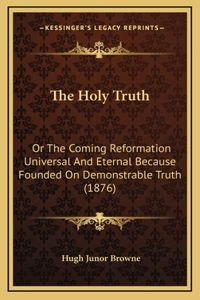 The Holy Truth: Or The Coming Reformation Universal And Eternal Because Founded On Demonstrable Truth (1876)