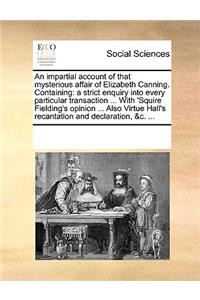 An Impartial Account of That Mysterious Affair of Elizabeth Canning. Containing: A Strict Enquiry Into Every Particular Transaction ... with 'squire Fielding's Opinion ... Also Virtue Hall's Recantation and Declaration, &c. ...