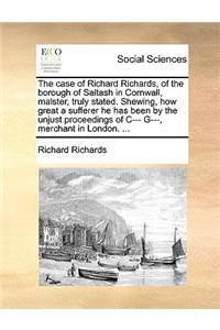 The case of Richard Richards, of the borough of Saltash in Cornwall, malster, truly stated. Shewing, how great a sufferer he has been by the unjust proceedings of C--- G---, merchant in London. ...