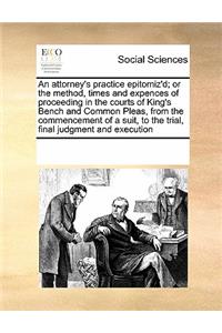 An attorney's practice epitomiz'd; or the method, times and expences of proceeding in the courts of King's Bench and Common Pleas, from the commencement of a suit, to the trial, final judgment and execution
