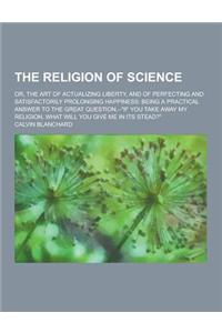 The Religion of Science; Or, the Art of Actualizing Liberty, and of Perfecting and Satisfactorily Prolonging Happiness: Being a Practical Answer to th