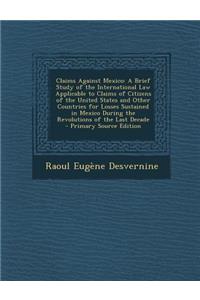 Claims Against Mexico: A Brief Study of the International Law Applicable to Claims of Citizens of the United States and Other Countries for Losses Sustained in Mexico During the Revolutions of the Last Decade