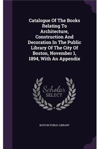 Catalogue of the Books Relating to Architecture, Construction and Decoration in the Public Library of the City of Boston, November 1, 1894, with an Appendix