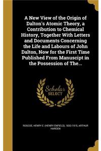 A New View of the Origin of Dalton's Atomic Theory, a Contribution to Chemical History, Together With Letters and Documents Concerning the Life and Labours of John Dalton, Now for the First Time Published From Manuscipt in the Possession of The...