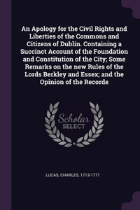 An Apology for the Civil Rights and Liberties of the Commons and Citizens of Dublin. Containing a Succinct Account of the Foundation and Constitution of the City; Some Remarks on the new Rules of the Lords Berkley and Essex; and the Opinion of the