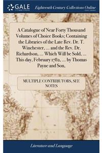 A Catalogue of Near Forty Thousand Volumes of Choice Books; Containing the Libraries of the Late Rev. Dr. T. Winchester, ... and the Rev. Dr. Richardson, ... Which Will Be Sold, ... This Day, February 1782, ... by Thomas Payne and Son,